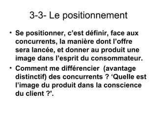 3-3- Le positionnement
• Se positionner, c’est définir, face aux
  concurrents, la manière dont l’offre
  sera lancée, et donner au produit une
  image dans l’esprit du consommateur.
• Comment me différencier (avantage
  distinctif) des concurrents ? ‘Quelle est
  l’image du produit dans la conscience
  du client ?'.
 