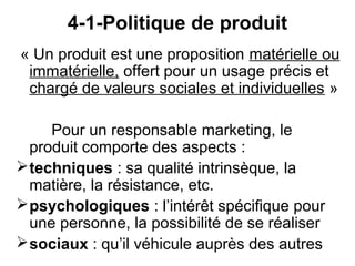 4-1-Politique de produit
« Un produit est une proposition matérielle ou
 immatérielle, offert pour un usage précis et
 chargé de valeurs sociales et individuelles »

     Pour un responsable marketing, le
  produit comporte des aspects :
 techniques : sa qualité intrinsèque, la
  matière, la résistance, etc.
 psychologiques : l’intérêt spécifique pour
  une personne, la possibilité de se réaliser
 sociaux : qu’il véhicule auprès des autres
 