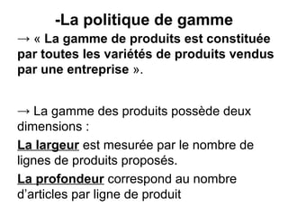 -La politique de gamme
→ « La gamme de produits est constituée
par toutes les variétés de produits vendus
par une entreprise ».


→ La gamme des produits possède deux
dimensions :
La largeur est mesurée par le nombre de
lignes de produits proposés.
La profondeur correspond au nombre
d’articles par ligne de produit
 