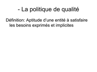 - La politique de qualité
Définition: Aptitude d’une entité à satisfaire
 les besoins exprimés et implicites
 