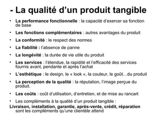 - La qualité d’un produit tangible
• La performance fonctionnelle : la capacité d’exercer sa fonction
  de base
• Les fonctions complémentaires : autres avantages du produit
• La conformité : le respect des normes
• La fiabilité : l’absence de panne
• La longévité : la durée de vie utile du produit
• Les services : l’étendue, la rapidité et l’efficacité des services
  fournis avant, pendante et après l’achat
• L’esthétique : le design, le « look », la couleur, le goût…du produit
• La perception de la qualité : la réputation, l’image perçue du
  produit.
• Les coûts : coût d’utilisation, d’entretien, et de mise au rancart
• Les compléments à la qualité d’un produit tangible :
Livraison, installation, garantie, après-vente, crédit, réparation
   sont les compléments qu’une clientèle attend
 