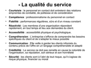 - La qualité du service
• Courtoisie : le personnel en contact doit entretenir des relations
  empreintes de cordialité, de politesse et de considération
• Compétence : professionnalisme du personnel en contact
• Fiabilité : performances régulières, sûrs et d’un niveau constant
• Réactivité : Les membres d’une organisation répondent
  rapidement, en tout temps et lieu aux demandes du client.
• Accessibilité : accessibilité physique et psychologique.
• Compréhension : L’entreprise s’efforce de comprendre les besoins
  spécifiques du client et de s’adapter le mieux possible
• Communication : Elle veille à garder les clients informés du
  contenu précis de l’offre en un langage compréhensible et adapté
• Crédibilité : Le service ne doit pas remette en cause la notoriété de
  l’organisation, sa réputation, son sérieux et son honnêteté
• Sécurité : les clients sont à l’abri de tout risque, qu’il s’agisse de
  risque physique, financier ou moral
 