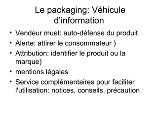 Le packaging: Véhicule
            d’information
• Vendeur muet: auto-défense du produit
• Alerte: attirer le consommateur )
• Attribution: identifier le produit ou la
  marque)
• mentions légales
• Service complémentaires pour faciliter
  l'utilisation: notices, conseils, précaution
 