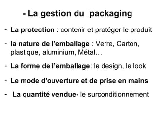 - La gestion du packaging
- La protection : contenir et protéger le produit
- la nature de l’emballage : Verre, Carton,
  plastique, aluminium, Métal…
- La forme de l’emballage: le design, le look

- Le mode d'ouverture et de prise en mains
- La quantité vendue- le surconditionnement
 