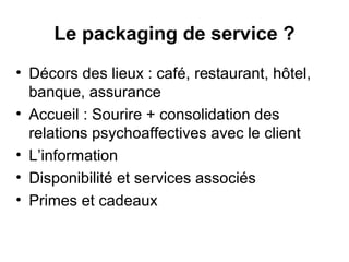 Le packaging de service ?
• Décors des lieux : café, restaurant, hôtel,
  banque, assurance
• Accueil : Sourire + consolidation des
  relations psychoaffectives avec le client
• L’information
• Disponibilité et services associés
• Primes et cadeaux
 