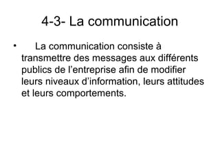 4-3- La communication
•       La communication consiste à
    transmettre des messages aux différents
    publics de l’entreprise afin de modifier
    leurs niveaux d’information, leurs attitudes
    et leurs comportements.
 