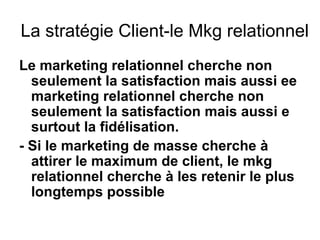 La stratégie Client-le Mkg relationnel
Le marketing relationnel cherche non
  seulement la satisfaction mais aussi ee
  marketing relationnel cherche non
  seulement la satisfaction mais aussi e
  surtout la fidélisation.
- Si le marketing de masse cherche à
  attirer le maximum de client, le mkg
  relationnel cherche à les retenir le plus
  longtemps possible
 