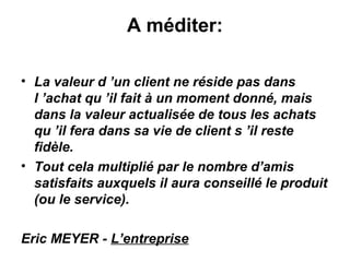 A méditer:

• La valeur d ’un client ne réside pas dans
  l ’achat qu ’il fait à un moment donné, mais
  dans la valeur actualisée de tous les achats
  qu ’il fera dans sa vie de client s ’il reste
  fidèle.
• Tout cela multiplié par le nombre d’amis
  satisfaits auxquels il aura conseillé le produit
  (ou le service).

Eric MEYER - L’entreprise
 