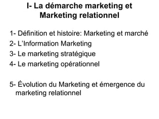I- La démarche marketing et
         Marketing relationnel

1- Définition et histoire: Marketing et marché
2- L’Information Marketing
3- Le marketing stratégique
4- Le marketing opérationnel

5- Évolution du Marketing et émergence du
  marketing relationnel
 