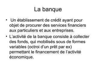 La banque
• Un établissement de crédit ayant pour
  objet de procurer des services financiers
  aux particuliers et aux entreprises.
• L’activité de la banque consiste à collecter
  des fonds, qui mobilisés sous de formes
  variables (octroi d’un prêt par ex)
  permettant le financement de l’activité
  économique.
 
