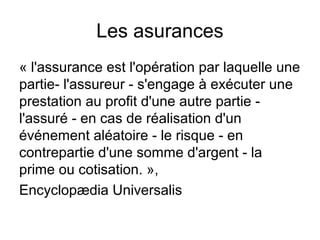 Les asurances
« l'assurance est l'opération par laquelle une
partie- l'assureur - s'engage à exécuter une
prestation au profit d'une autre partie -
l'assuré - en cas de réalisation d'un
événement aléatoire - le risque - en
contrepartie d'une somme d'argent - la
prime ou cotisation. »,
Encyclopædia Universalis
 