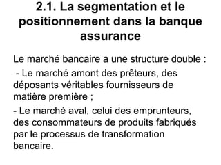 2.1. La segmentation et le
 positionnement dans la banque
           assurance
Le marché bancaire a une structure double :
 - Le marché amont des prêteurs, des
déposants véritables fournisseurs de
matière première ;
- Le marché aval, celui des emprunteurs,
des consommateurs de produits fabriqués
par le processus de transformation
bancaire.
 