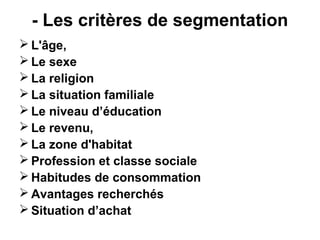 - Les critères de segmentation
 L'âge,
 Le sexe
 La religion
 La situation familiale
 Le niveau d’éducation
 Le revenu,
 La zone d'habitat
 Profession et classe sociale
 Habitudes de consommation
 Avantages recherchés
 Situation d’achat
 