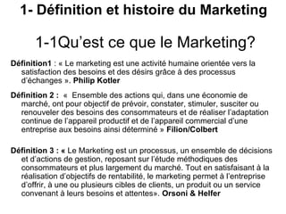 1- Définition et histoire du Marketing

       1-1Qu’est ce que le Marketing?
Définition1 : « Le marketing est une activité humaine orientée vers la
  satisfaction des besoins et des désirs grâce à des processus
  d’échanges ». Philip Kotler
Définition 2 : « Ensemble des actions qui, dans une économie de
  marché, ont pour objectif de prévoir, constater, stimuler, susciter ou
  renouveler des besoins des consommateurs et de réaliser l’adaptation
  continue de l’appareil productif et de l’appareil commercial d’une
  entreprise aux besoins ainsi déterminé » Filion/Colbert

Définition 3 : « Le Marketing est un processus, un ensemble de décisions
  et d’actions de gestion, reposant sur l’étude méthodiques des
  consommateurs et plus largement du marché. Tout en satisfaisant à la
  réalisation d’objectifs de rentabilité, le marketing permet à l’entreprise
  d’offrir, à une ou plusieurs cibles de clients, un produit ou un service
  convenant à leurs besoins et attentes». Orsoni & Helfer
 