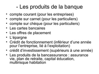 - Les produits de la banque
• compte courant (pour les entreprises)
• compte sur carnet (pour les particuliers)
• compte sur chèque (pour les particuliers)
• Les cartes bancaires
• Les offres de placement
• L’épargne
• Crédit de fonctionnement (inférieur d’une année
  pour l’entreprise, lié à l’exploitation)
• crédit d’investissement (supérieurs à une année)
• Les produits de la bancassurance : assurance
  vie, plan de retraite, capital éducation,
  multirisque habitation
 
