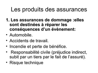 Les produits des assurances
1. Les assurances de dommage :elles
  sont destinées à réparer les
  conséquences d’un évènement:
• Automobile.
• Accidents de travail.
• Incendie et perte de bénéfice.
• Responsabilité civile (préjudice indirect,
  subit par un tiers par le fait de l’assuré).
• Risque technique
 