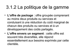 3.1.2 La politique de la gamme
• L’offre de package : offre groupée comprenant
  au moins deux produits ou services et
  conduisant à une réduction du coût marginal de
  chacun des produits ou services et à un
  développement des coûts partagés.
• L’offre envers un segment : cette offre est
  souvent très diversifiée, elle répond
  essentiellement aux besoins exprimés par cette
  clientèle.
 