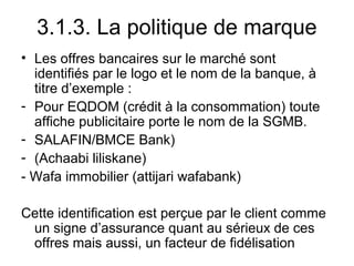 3.1.3. La politique de marque
• Les offres bancaires sur le marché sont
  identifiés par le logo et le nom de la banque, à
  titre d’exemple :
- Pour EQDOM (crédit à la consommation) toute
  affiche publicitaire porte le nom de la SGMB.
- SALAFIN/BMCE Bank)
- (Achaabi liliskane)
- Wafa immobilier (attijari wafabank)

Cette identification est perçue par le client comme
 un signe d’assurance quant au sérieux de ces
 offres mais aussi, un facteur de fidélisation
 
