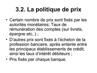 3.2. La politique de prix
• Certain nombre de prix sont fixés par les
  autorités monétaires: Taux de
  rémunération des comptes (sur livrets,
  épargne etc..) ;
• D’autres prix sont fixés à l’échelon de la
  profession bancaire, après entente entre
  les principaux établissements de crédit,
  ainsi les taux d’intérêt débiteurs ;
• Prix fixés par chaque banque.
 