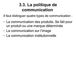 3.3. La politique de
            communication
Il faut distinguer quatre types de communication :
- La communication des produits. Se fait pour
  un produit ou une marque déterminée
- La communication sur l’image
- La communication institutionnelle
 