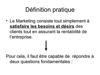Définition pratique
• Le Marketing consiste tout simplement à
  satisfaire les besoins et désirs des
  clients tout en assurant la rentabilité de
  l’entreprise.



Pour cela, il faut être capable de répondre à
 deux questions fondamentales :
 