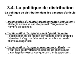 3.4. La politique de distribution
La politique de distribution dans les banques s’articule
  sur :

- l’optimisation du rapport point de vente / population :
    stratégie extensive car elle permet d’augmenter le
    nombre de guichets.

- L’optimisation du rapport client / point de vente :
   l’optimisation de ce rapport correspond à une stratégie
   intensive, il s’agit de faire venir un nombre accru de
   clients aux agences.

- L’optimisation du rapport ressources / clients : ne
   s’agit plus de développer le nombre de clients mais
   davantage les ressources que ces clients apportent.
 