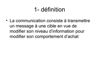 1- définition
• La communication consiste à transmettre
  un message à une cible en vue de
  modifier son niveau d’information pour
  modifier son comportement d’achat
 