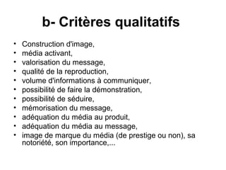 b- Critères qualitatifs
•   Construction d'image,
•   média activant,
•   valorisation du message,
•   qualité de la reproduction,
•   volume d'informations à communiquer,
•   possibilité de faire la démonstration,
•   possibilité de séduire,
•   mémorisation du message,
•   adéquation du média au produit,
•   adéquation du média au message,
•   image de marque du média (de prestige ou non), sa
    notoriété, son importance,...
 