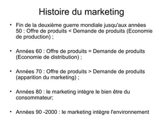 Histoire du marketing
• Fin de la deuxième guerre mondiale jusqu'aux années
  50 : Offre de produits < Demande de produits (Economie
  de production) ;

• Années 60 : Offre de produits = Demande de produits
  (Economie de distribution) ;

• Années 70 : Offre de produits > Demande de produits
  (apparition du marketing) ;

• Années 80 : le marketing intègre le bien être du
  consommateur;

• Années 90 -2000 : le marketing intègre l'environnement
 