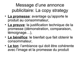 Message d’une annonce
    publicitaire: La copy strategy
• La promesse: avantage qu’apporte le
  produit au consommateur,
• La preuve: la justification technique de la
  promesse (démonstration, comparaison,
  témoignage…),
• Le bénéfice: le bienfait que fait obtenir le
  consommateur,
• Le ton: l’ambiance qui doit être cohérente
  avec l’image et la promesse du produit
 