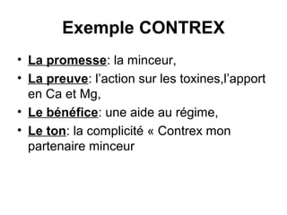 Exemple CONTREX
• La promesse: la minceur,
• La preuve: l’action sur les toxines,l’apport
  en Ca et Mg,
• Le bénéfice: une aide au régime,
• Le ton: la complicité « Contrex mon
  partenaire minceur
 