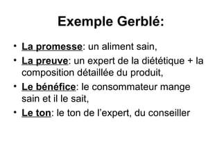 Exemple Gerblé:
• La promesse: un aliment sain,
• La preuve: un expert de la diététique + la
  composition détaillée du produit,
• Le bénéfice: le consommateur mange
  sain et il le sait,
• Le ton: le ton de l’expert, du conseiller
 