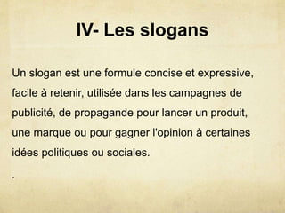 IV- Les slogans
Un slogan est une formule concise et expressive,
facile à retenir, utilisée dans les campagnes de
publicité, de propagande pour lancer un produit,
une marque ou pour gagner l'opinion à certaines
idées politiques ou sociales.
.
 