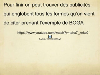 Pour finir on peut trouver des publicités
qui englobent tous les formes qu’on vient
de citer prenant l’exemple de BOGA
https://www.youtube.com/watch?v=tphx7_xnkc0
 