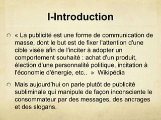 I-Introduction
« La publicité est une forme de communication de
masse, dont le but est de fixer l'attention d'une
cible visée afin de l'inciter à adopter un
comportement souhaité : achat d'un produit,
élection d'une personnalité politique, incitation à
l'économie d'énergie, etc.. » Wikipédia
Mais aujourd’hui on parle plutôt de publicité
subliminale qui manipule de façon inconsciente le
consommateur par des messages, des ancrages
et des slogans.
 