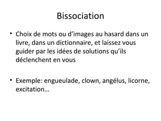 Bissociation Choix de mots ou d’images au hasard dans un livre, dans un dictionnaire, et laissez vous guider par les idées de solutions qu’ils déclenchent en vous Exemple: engueulade, clown, angélus, licorne, excitation… 