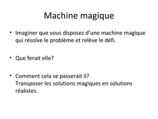 Machine magique Imaginer que vous disposez d’une machine magique qui résolve le problème et relève le défi. Que ferait elle? Comment cela se passerait il?  Transposer les solutions magiques en solutions réalistes.  