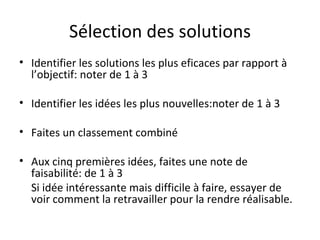 Sélection des solutions Identifier les solutions les plus eficaces par rapport à l’objectif: noter de 1 à 3 Identifier les idées les plus nouvelles:noter de 1 à 3 Faites un classement combiné Aux cinq premières idées, faites une note de faisabilité: de 1 à 3 Si idée intéressante mais difficile à faire, essayer de voir comment la retravailler pour la rendre réalisable.  