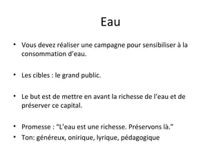 Eau Vous devez réaliser une campagne pour sensibiliser à la consommation d’eau. Les cibles : le grand public. Le but est de mettre en avant la richesse de l’eau et de préserver ce capital. Promesse : “L’eau est une richesse. Préservons là.” Ton: généreux, onirique, lyrique, pédagogique 
