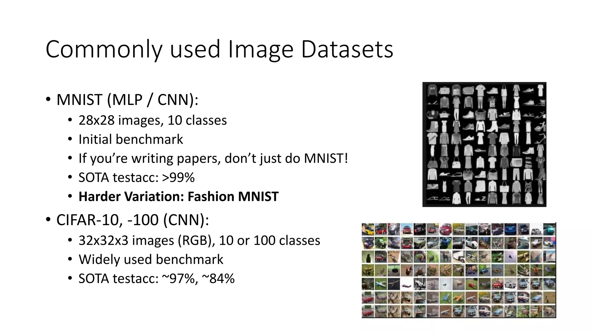 Commonly used Image Datasets
• MNIST (MLP / CNN):
• 28x28 images, 10 classes
• Initial benchmark
• If you’re writing papers, don’t just do MNIST!
• SOTA testacc: >99%
• Harder Variation: Fashion MNIST
• CIFAR-10, -100 (CNN):
• 32x32x3 images (RGB), 10 or 100 classes
• Widely used benchmark
• SOTA testacc: ~97%, ~84%
 