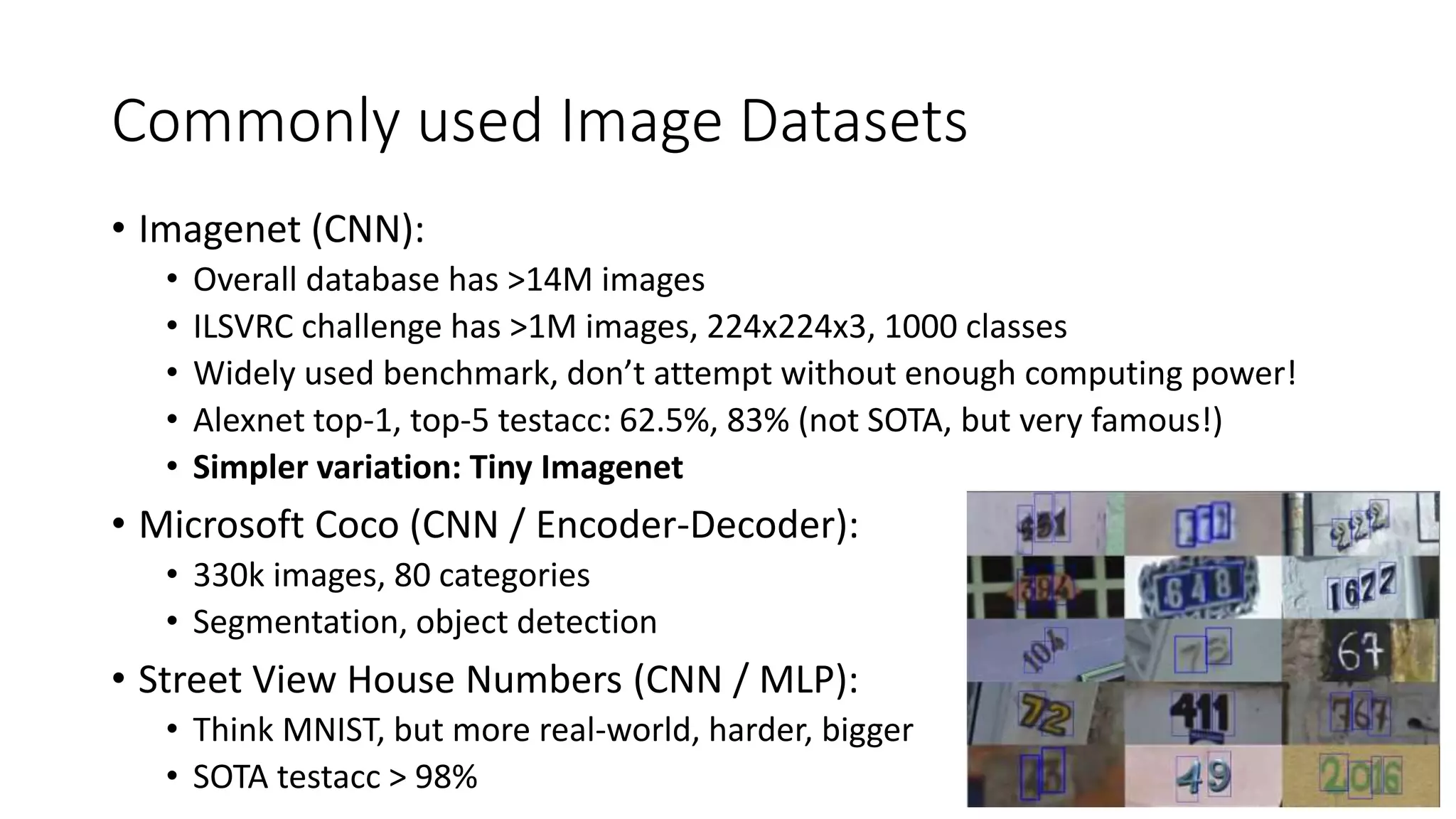 Commonly used Image Datasets
• Imagenet (CNN):
• Overall database has >14M images
• ILSVRC challenge has >1M images, 224x224x3, 1000 classes
• Widely used benchmark, don’t attempt without enough computing power!
• Alexnet top-1, top-5 testacc: 62.5%, 83% (not SOTA, but very famous!)
• Simpler variation: Tiny Imagenet
• Microsoft Coco (CNN / Encoder-Decoder):
• 330k images, 80 categories
• Segmentation, object detection
• Street View House Numbers (CNN / MLP):
• Think MNIST, but more real-world, harder, bigger
• SOTA testacc > 98%
 