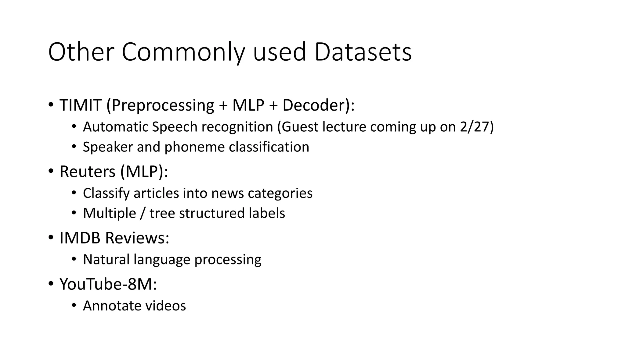 Other Commonly used Datasets
• TIMIT (Preprocessing + MLP + Decoder):
• Automatic Speech recognition (Guest lecture coming up on 2/27)
• Speaker and phoneme classification
• Reuters (MLP):
• Classify articles into news categories
• Multiple / tree structured labels
• IMDB Reviews:
• Natural language processing
• YouTube-8M:
• Annotate videos
 