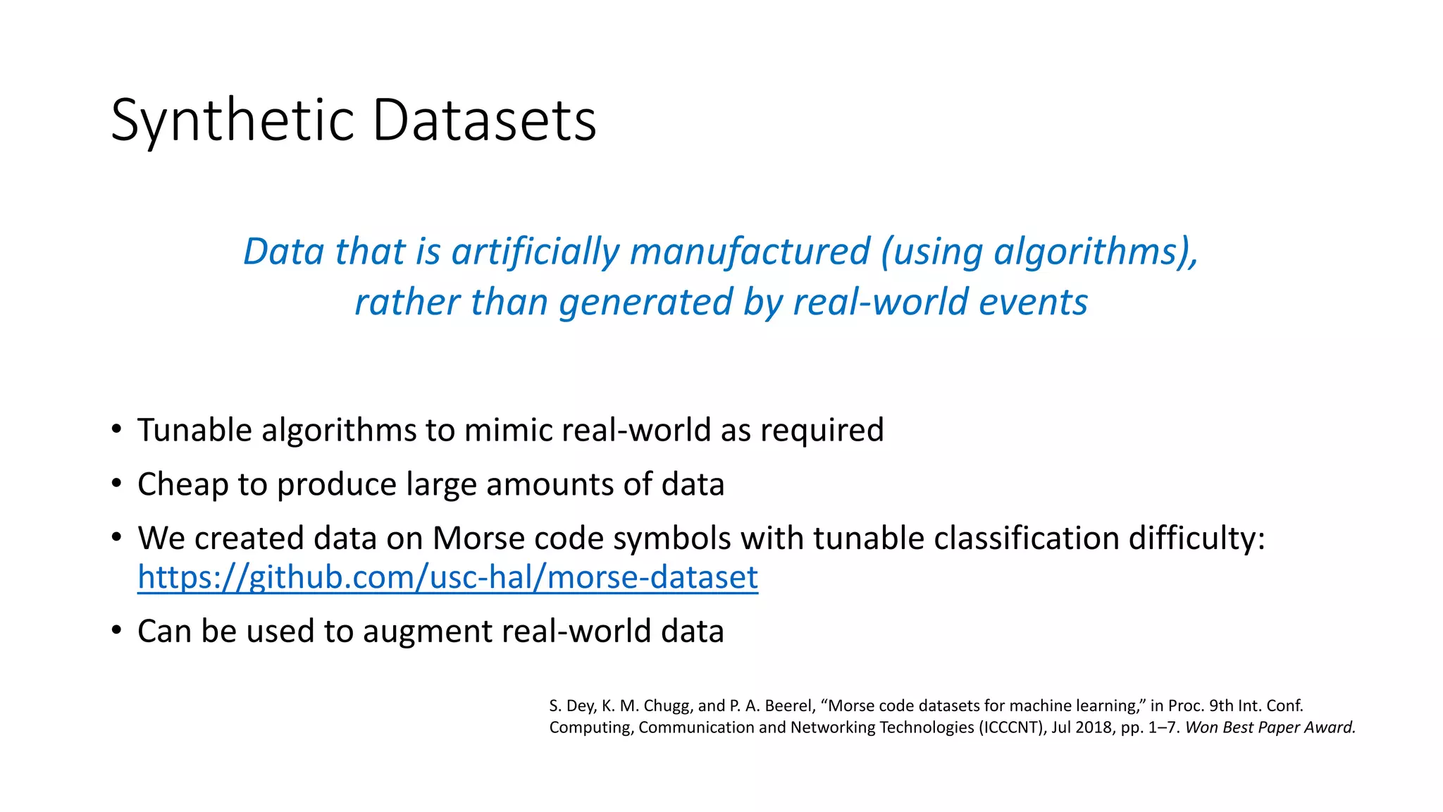 Synthetic Datasets
Data that is artificially manufactured (using algorithms),
rather than generated by real-world events
• Tunable algorithms to mimic real-world as required
• Cheap to produce large amounts of data
• We created data on Morse code symbols with tunable classification difficulty:
https://github.com/usc-hal/morse-dataset
• Can be used to augment real-world data
S. Dey, K. M. Chugg, and P. A. Beerel, “Morse code datasets for machine learning,” in Proc. 9th Int. Conf.
Computing, Communication and Networking Technologies (ICCCNT), Jul 2018, pp. 1–7. Won Best Paper Award.
 