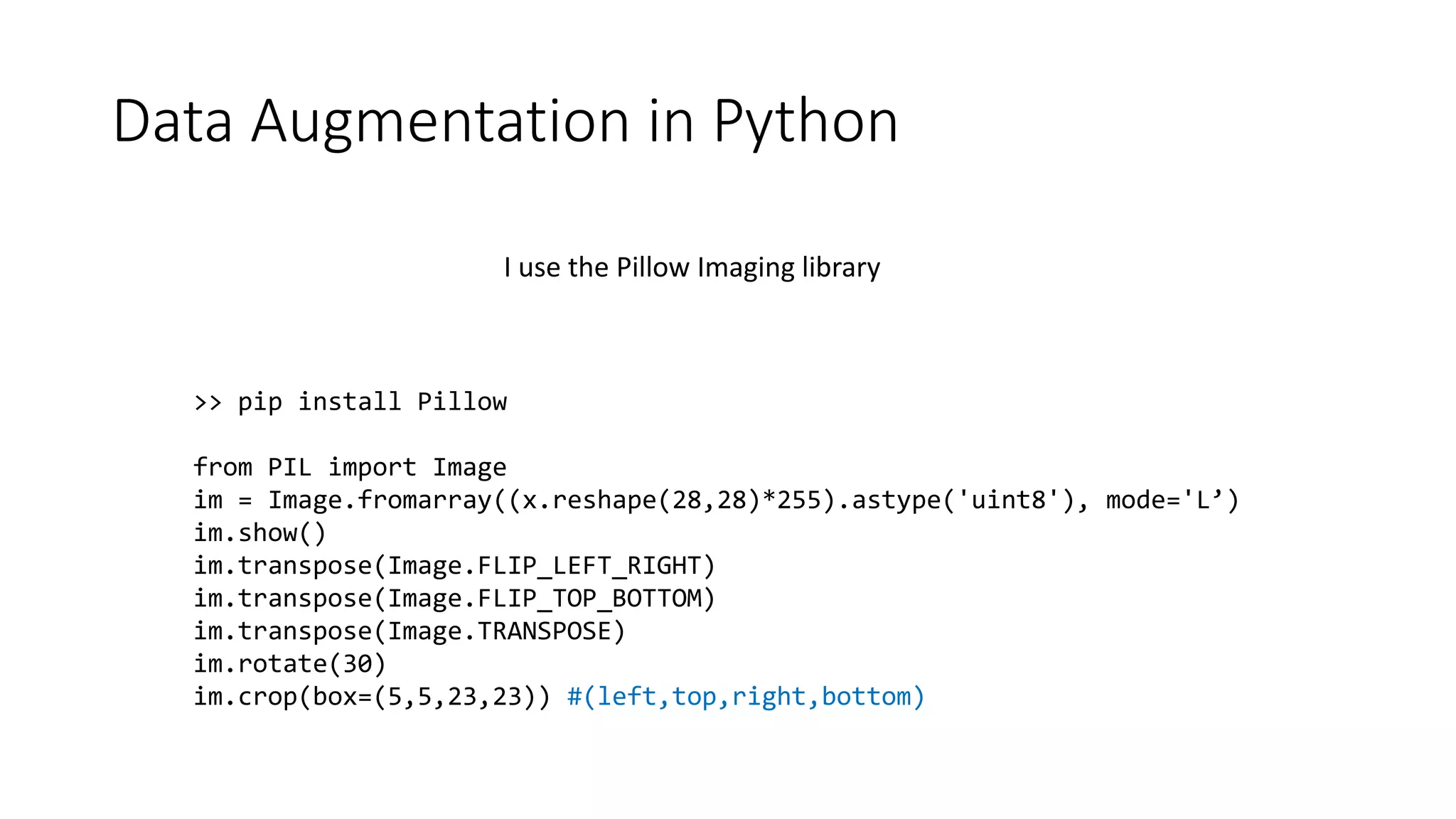 Data Augmentation in Python
>> pip install Pillow
from PIL import Image
im = Image.fromarray((x.reshape(28,28)*255).astype('uint8'), mode='L’)
im.show()
im.transpose(Image.FLIP_LEFT_RIGHT)
im.transpose(Image.FLIP_TOP_BOTTOM)
im.transpose(Image.TRANSPOSE)
im.rotate(30)
im.crop(box=(5,5,23,23)) #(left,top,right,bottom)
I use the Pillow Imaging library
 