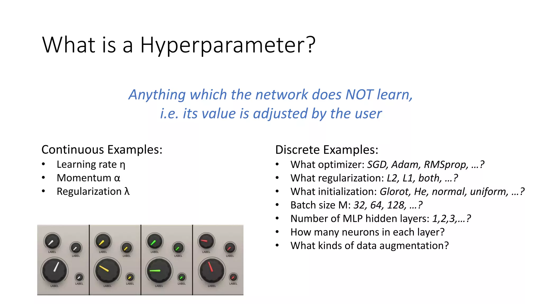 What is a Hyperparameter?
Anything which the network does NOT learn,
i.e. its value is adjusted by the user
Continuous Examples:
• Learning rate η
• Momentum α
• Regularization λ
Discrete Examples:
• What optimizer: SGD, Adam, RMSprop, …?
• What regularization: L2, L1, both, …?
• What initialization: Glorot, He, normal, uniform, …?
• Batch size M: 32, 64, 128, …?
• Number of MLP hidden layers: 1,2,3,…?
• How many neurons in each layer?
• What kinds of data augmentation?
 