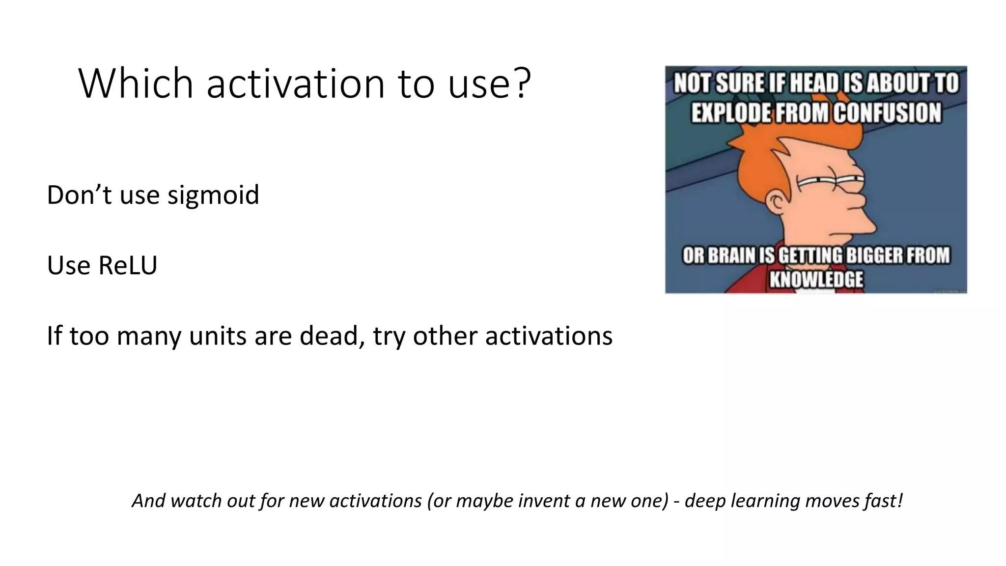 Which activation to use?
Don’t use sigmoid
Use ReLU
If too many units are dead, try other activations
And watch out for new activations (or maybe invent a new one) - deep learning moves fast!
 