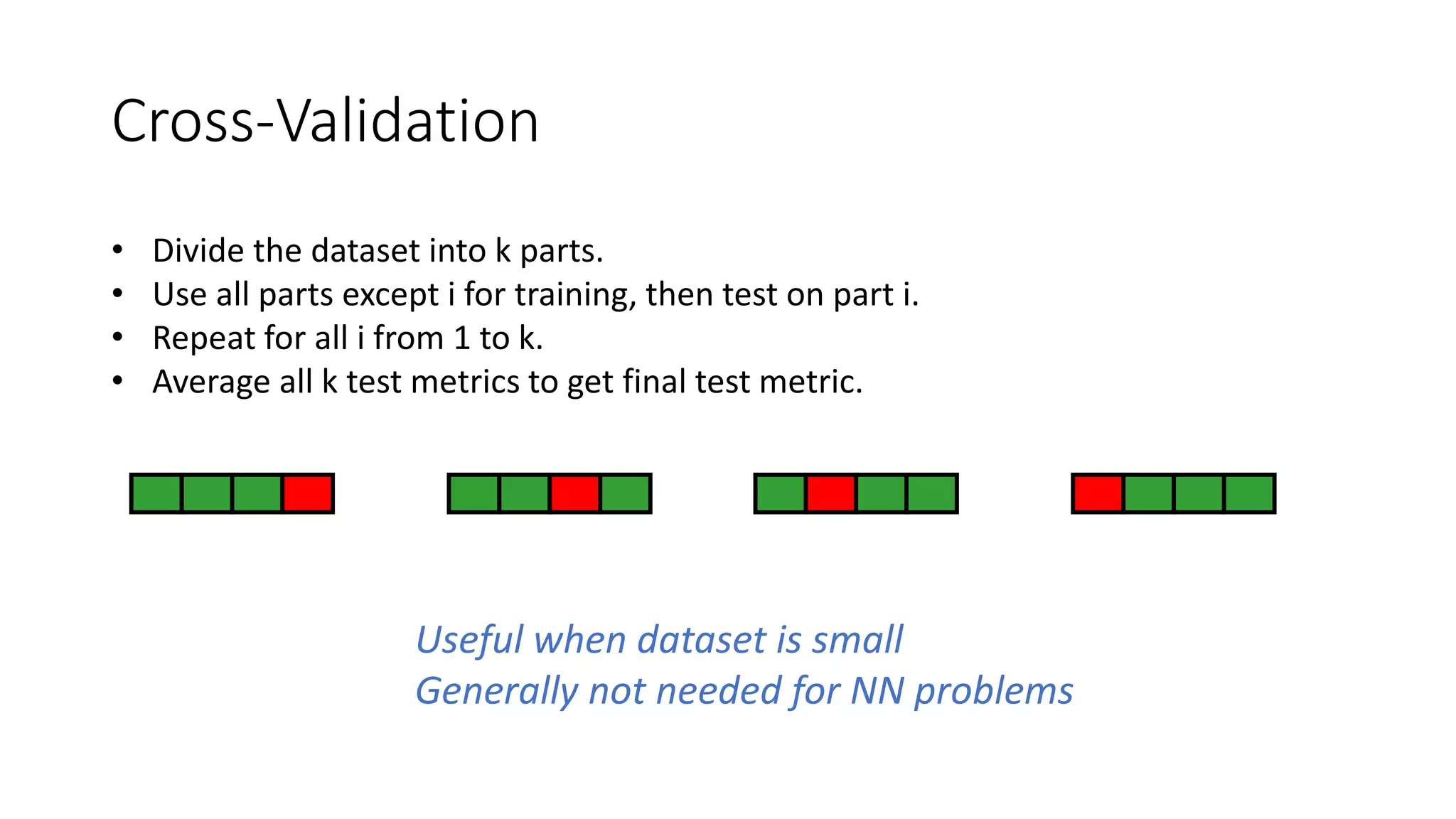 Cross-Validation
• Divide the dataset into k parts.
• Use all parts except i for training, then test on part i.
• Repeat for all i from 1 to k.
• Average all k test metrics to get final test metric.
Useful when dataset is small
Generally not needed for NN problems
 