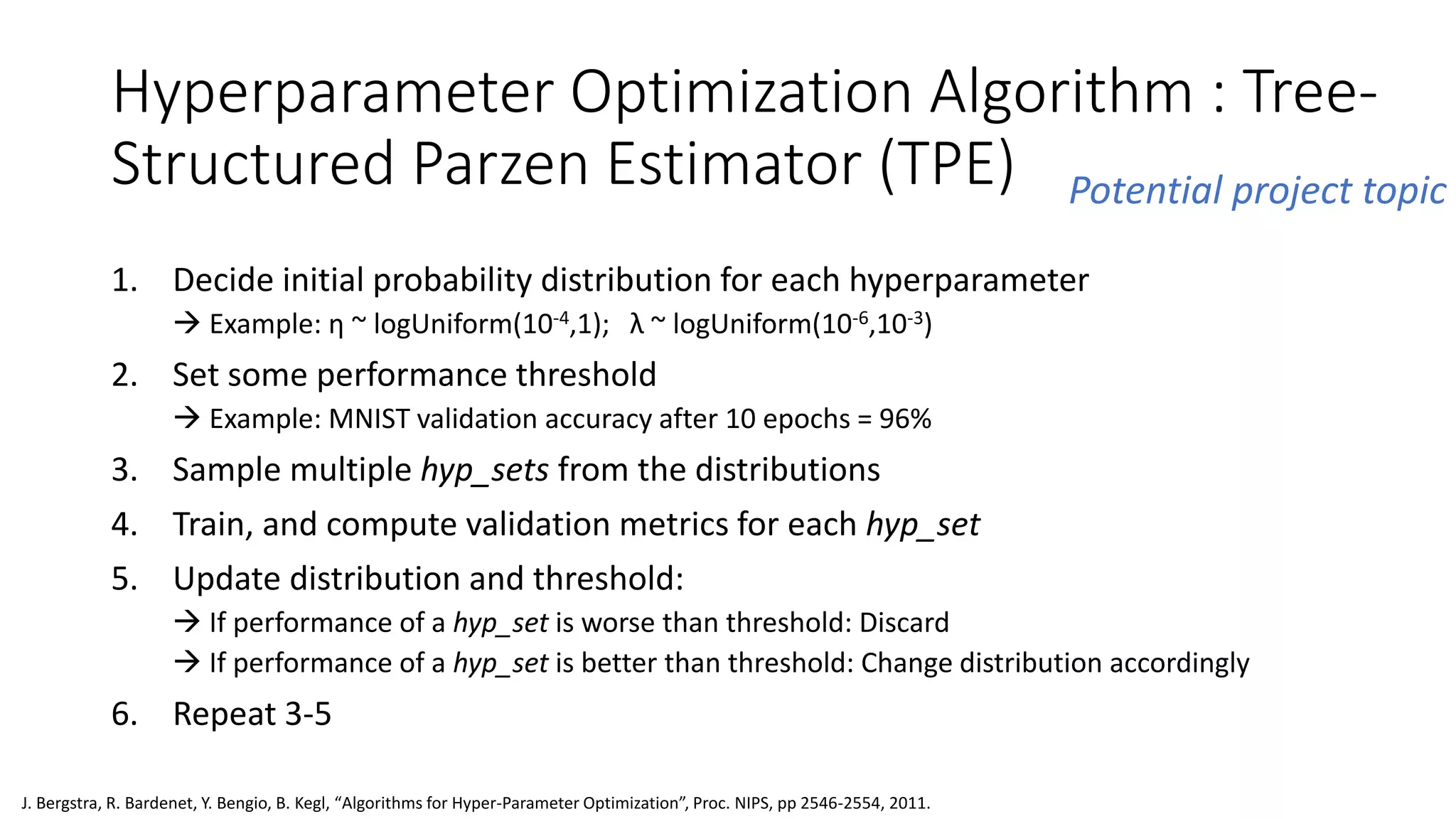 Hyperparameter Optimization Algorithm : Tree-
Structured Parzen Estimator (TPE)
1. Decide initial probability distribution for each hyperparameter
 Example: η ~ logUniform(10-4,1); λ ~ logUniform(10-6,10-3)
2. Set some performance threshold
 Example: MNIST validation accuracy after 10 epochs = 96%
3. Sample multiple hyp_sets from the distributions
4. Train, and compute validation metrics for each hyp_set
5. Update distribution and threshold:
 If performance of a hyp_set is worse than threshold: Discard
 If performance of a hyp_set is better than threshold: Change distribution accordingly
6. Repeat 3-5
J. Bergstra, R. Bardenet, Y. Bengio, B. Kegl, “Algorithms for Hyper-Parameter Optimization”, Proc. NIPS, pp 2546-2554, 2011.
Potential project topic
 
