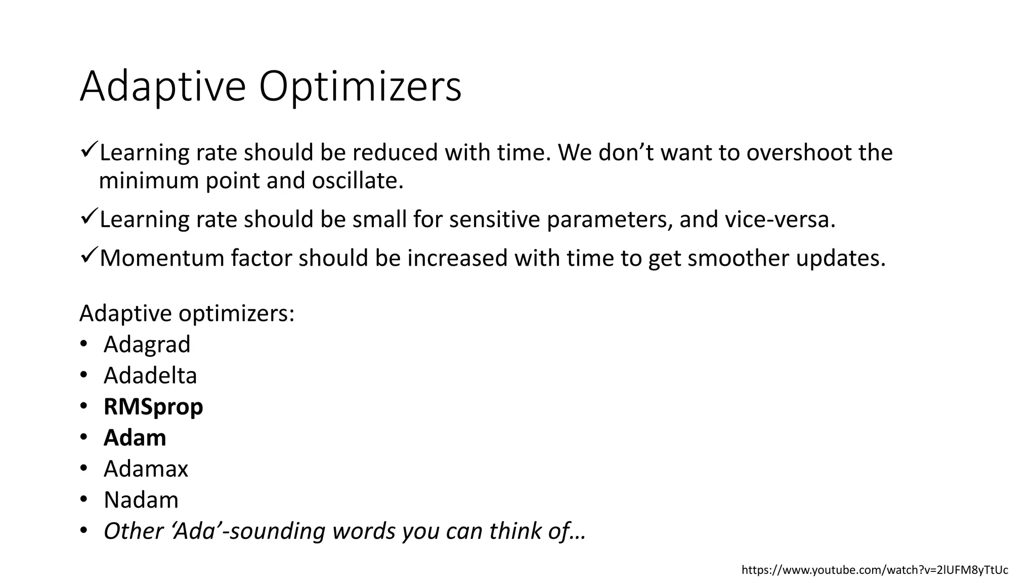 Adaptive Optimizers
Learning rate should be reduced with time. We don’t want to overshoot the
minimum point and oscillate.
Learning rate should be small for sensitive parameters, and vice-versa.
Momentum factor should be increased with time to get smoother updates.
Adaptive optimizers:
• Adagrad
• Adadelta
• RMSprop
• Adam
• Adamax
• Nadam
• Other ‘Ada’-sounding words you can think of…
https://www.youtube.com/watch?v=2lUFM8yTtUc
 