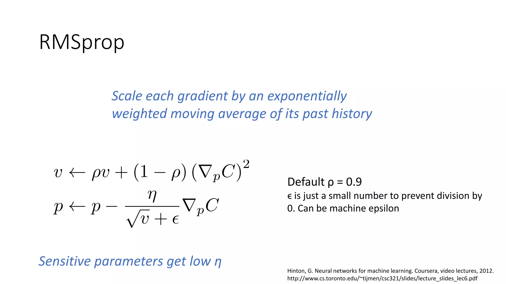 RMSprop
Scale each gradient by an exponentially
weighted moving average of its past history
Default ρ = 0.9
ϵ is just a small number to prevent division by
0. Can be machine epsilon
Hinton, G. Neural networks for machine learning. Coursera, video lectures, 2012.
http://www.cs.toronto.edu/~tijmen/csc321/slides/lecture_slides_lec6.pdf
Sensitive parameters get low η
 